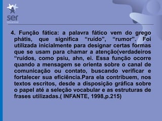 Profº Dr. José Wagner Cavalcante M
4. Função fática: a palavra fático vem do grego
phátis, que significa “ruído”, “rumor”. Foi
utilizada inicialmente para designar certas formas
que se usam para chamar a atenção(verdadeiros
“ruídos, como psiu, ahn, ei. Essa função ocorre
quando a mensagem se orienta sobre o canal de
comunicação ou contato, buscando verificar e
fortalecer sua eficiência.Para ela contribuem, nos
textos escritos, desde a disposição gráfica sobre
o papel até a seleção vocabular e as estruturas de
frases utilizadas.( INFANTE, 1998,p.215)
 