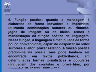 Profº Dr. José Wagner Cavalcante M
• 6. Função poética: quando a mensagem é
elaborada de forma inovadora e imprevista,
utilizando combinações sonoras ou rítmicas,
jogos de imagem ou de ideias, temos a
manifestação da função poética da linguagem.
Nessa função, a linguagem é manipulada de forma
pouco convencional, capaz de despertar no leitor
surpresa e leitor prazer estético. A função poética
predomina na poesia, mas pode também ser
encontrada em textos publicitários, em
determinadas formas jornalísticas e populares
(linguagem dos cronistas e provérbios, por
exemplo). (INFANTE, 1998,p.216)
 