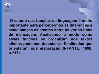 Profº Dr. José Wagner Cavalcante M
O estudo das funções da linguagem é muito
importante para percebermos as diferenças e
semelhanças existentes entre os vários tipos
de mensagem. Analisando o modo como
essas funções se organizam nos textos
alheios podemos detectar as finalidades que
orientaram sua elaboração.(INFANTE, 1998,
p.217)
 