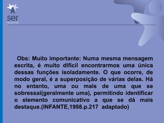 Profº Dr. José Wagner Cavalcante M
Obs: Muito importante: Numa mesma mensagem
escrita, é muito difícil encontrarmos uma única
dessas funções isoladamente. O que ocorre, de
modo geral, é a superposição de várias delas. Há
no entanto, uma ou mais de uma que se
sobressai(geralmente uma), permitindo identificar
o elemento comunicativo a que se dá mais
destaque.(INFANTE,1998.p.217 adaptado)
 