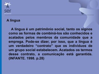 Profº Dr. José Wagner Cavalcante M
A língua
A língua é um patrimônio social, tanto os signos
como as formas de combiná-los são conhecidos e
acatados pelos membros da comunidade que a
emprega. Pode-se dizer, por isso, que a língua é
um verdadeiro “contrato” que os indivíduos de
um grupo social estabelecem. Acatados os termos
desse contrato, a comunicação está garantida.
(INFANTE. 1998. p.28)
 