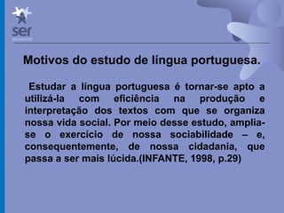 Profº Dr. José Wagner Cavalcante M
Motivos do estudo de língua portuguesa.
Estudar a língua portuguesa é tornar-se apto a
utilizá-la com eficiência na produção e
interpretação dos textos com que se organiza
nossa vida social. Por meio desse estudo, amplia-
se o exercício de nossa sociabilidade – e,
consequentemente, de nossa cidadania, que
passa a ser mais lúcida.(INFANTE, 1998, p.29)
 