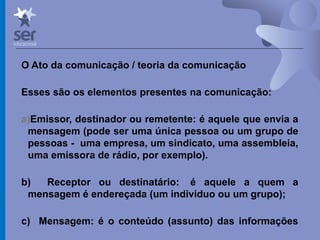 Profº Dr. José Wagner Cavalcante M
O Ato da comunicação / teoria da comunicação
Esses são os elementos presentes na comunicação:
a)Emissor, destinador ou remetente: é aquele que envia a
mensagem (pode ser uma única pessoa ou um grupo de
pessoas - uma empresa, um sindicato, uma assembleia,
uma emissora de rádio, por exemplo).
b) Receptor ou destinatário: é aquele a quem a
mensagem é endereçada (um indivíduo ou um grupo);
c) Mensagem: é o conteúdo (assunto) das informações
que ora são transmitidas. 
 