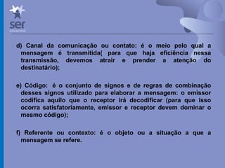 Profº Dr. José Wagner Cavalcante M
d) Canal da comunicação ou contato: é o meio pelo qual a
mensagem é transmitida( para que haja eficiência nessa
transmissão, devemos atrair e prender a atenção do
destinatário);
e) Código: é o conjunto de signos e de regras de combinação
desses signos utilizado para elaborar a mensagem: o emissor
codifica aquilo que o receptor irá decodificar (para que isso
ocorra satisfatoriamente, emissor e receptor devem dominar o
mesmo código);
f) Referente ou contexto: é o objeto ou a situação a que a
mensagem se refere.
 