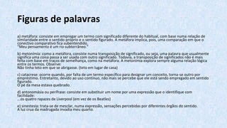 Figuras de palavras
a) metáfora: consiste em empregar um termo com significado diferente do habitual, com base numa relação de
similaridade entre o sentido próprio e o sentido figurado. A metáfora implica, pois, uma comparação em que o
conectivo comparativo fica subentendido.
“Meu pensamento é um rio subterrâneo.”
b) metonímia: como a metáfora, consiste numa transposição de significado, ou seja, uma palavra que usualmente
significa uma coisa passa a ser usada com outro significado. Todavia, a transposição de significados não é mais
feita com base em traços de semelhança, como na metáfora. A metonímia explora sempre alguma relação lógica
entre os termos. Observe:
Não tinha teto em que se abrigasse. (teto em lugar de casa)
c) catacrese: ocorre quando, por falta de um termo específico para designar um conceito, torna-se outro por
empréstimo. Entretanto, devido ao uso contínuo, não mais se percebe que ele está sendo empregado em sentido
figurado.
O pé da mesa estava quebrado.
d) antonomásia ou perífrase: consiste em substituir um nome por uma expressão que o identifique com
facilidade:
...os quatro rapazes de Liverpool (em vez de os Beatles)
e) sinestesia: trata-se de mesclar, numa expressão, sensações percebidas por diferentes órgãos do sentido.
A luz crua da madrugada invadia meu quarto.
 