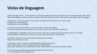 Vícios de linguagem
Palavras de algum chato: “O ato de desviar-se da norma padrão no intuito de alcançar uma maior expressividade, refere-se às
figuras de linguagem. Quando o desvio se dá pelo não conhecimento da norma culta, temos os chamados vícios de linguagem.
a) barbarismo: consiste em grafar ou pronunciar uma palavra em desacordo com a norma culta”.
pesquiza (em vez de pesquisa)
prototipo (em vez de protótipo)
b) solecismo: consiste em desviar-se da norma culta na construção sintática.
Fazem dois meses que ele não aparece. (em vez de faz ; desvio na sintaxe de concordância)
c) ambiguidade ou anfibologia: trata-se de construir a frase de um modo tal que ela apresente mais de um sentido.
O guarda deteve o suspeito em sua casa. (na casa de quem: do guarda ou do suspeito?)
d) cacófato: consiste no mau som produzido pela junção de palavras.
Paguei cinco mil reais por cada.
e) pleonasmo vicioso: consiste na repetição desnecessária de uma ideia.
O pai ordenou que a menina entrasse para dentro imediatamente.
Observação: Quando o uso do pleonasmo se dá de modo enfático, este não é considerado vicioso.
f) eco: trata-se da repetição de palavras terminadas pelo mesmo som.
O menino repetente mente alegremente.
 