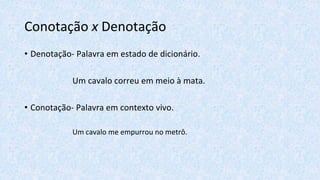 Conotação x Denotação
• Denotação- Palavra em estado de dicionário.
Um cavalo correu em meio à mata.
• Conotação- Palavra em contexto vivo.
Um cavalo me empurrou no metrô.
 