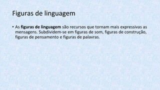 Figuras de linguagem
• As figuras de linguagem são recursos que tornam mais expressivas as
mensagens. Subdividem-se em figuras de som, figuras de construção,
figuras de pensamento e figuras de palavras.
 