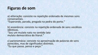 Figuras de som
a) aliteração: consiste na repetição ordenada de mesmos sons
consonantais.
“Esperando, parada, pregada na pedra do porto.”
b) assonância: consiste na repetição ordenada de sons vocálicos
idênticos.
“Sou um mulato nato no sentido lato
mulato democrático do litoral.”
c) paronomásia: consiste na aproximação de palavras de sons
parecidos, mas de significados distintos.
“Eu que passo, penso e peço.”
 