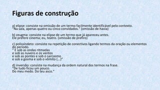 Figuras de construção
a) elipse: consiste na omissão de um termo facilmente identificável pelo contexto.
“Na sala, apenas quatro ou cinco convidados.” (omissão de havia)
b) zeugma: consiste na elipse de um termo que já apareceu antes.
Ele prefere cinema; eu, teatro. (omissão de prefiro)
c) polissíndeto: consiste na repetição de conectivos ligando termos da oração ou elementos
do período.
“ E sob as ondas ritmadas
e sob as nuvens e os ventos
e sob as pontes e sob o sarcasmo
e sob a gosma e sob o vômito (...)”
d) inversão: consiste na mudança da ordem natural dos termos na frase.
“De tudo ficou um pouco.
Do meu medo. Do teu asco.”
 