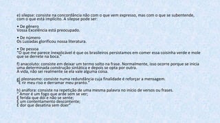e) silepse: consiste na concordância não com o que vem expresso, mas com o que se subentende,
com o que está implícito. A silepse pode ser:
• De gênero
Vossa Excelência está preocupado.
• De número
Os Lusíadas glorificou nossa literatura.
• De pessoa
“O que me parece inexplicável é que os brasileiros persistamos em comer essa coisinha verde e mole
que se derrete na boca.”
f) anacoluto: consiste em deixar um termo solto na frase. Normalmente, isso ocorre porque se inicia
uma determinada construção sintática e depois se opta por outra.
A vida, não sei realmente se ela vale alguma coisa.
g) pleonasmo: consiste numa redundância cuja finalidade é reforçar a mensagem.
“E rir meu riso e derramar meu pranto.”
h) anáfora: consiste na repetição de uma mesma palavra no início de versos ou frases.
“ Amor é um fogo que arde sem se ver;
É ferida que dói e não se sente;
É um contentamento descontente;
É dor que desatina sem doer”
 