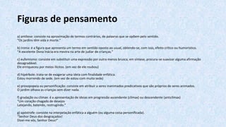 Figuras de pensamento
a) antítese: consiste na aproximação de termos contrários, de palavras que se opõem pelo sentido.
“Os jardins têm vida e morte.”
b) ironia: é a figura que apresenta um termo em sentido oposto ao usual, obtendo-se, com isso, efeito crítico ou humorístico.
“A excelente Dona Inácia era mestra na arte de judiar de crianças.”
c) eufemismo: consiste em substituir uma expressão por outra menos brusca; em síntese, procura-se suavizar alguma afirmação
desagradável.
Ele enriqueceu por meios ilícitos. (em vez de ele roubou)
d) hipérbole: trata-se de exagerar uma ideia com finalidade enfática.
Estou morrendo de sede. (em vez de estou com muita sede)
e) prosopopeia ou personificação: consiste em atribuir a seres inanimados predicativos que são próprios de seres animados.
O jardim olhava as crianças sem dizer nada.
f) gradação ou clímax: é a apresentação de ideias em progressão ascendente (clímax) ou descendente (anticlímax)
“Um coração chagado de desejos
Latejando, batendo, restrugindo.”
g) apóstrofe: consiste na interpelação enfática a alguém (ou alguma coisa personificada).
“Senhor Deus dos desgraçados!
Dizei-me vós, Senhor Deus!”
 