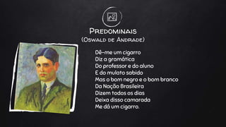 Predominais
(Oswald de Andrade)
Dê-me um cigarro
Diz a gramática
Do professor e do aluno
E do mulato sabido
Mas o bom negro e o bom branco
Da Nação Brasileira
Dizem todos os dias
Deixa disso camarada
Me dá um cigarro.
 