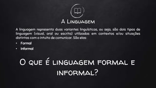A Linguagem
A linguagem representa duas variantes linguísticas, ou seja, são dois tipos de
linguagem (visual, oral ou escrita) utilizadas em contextos e/ou situações
distintas com o intuito de comunicar. São elas:
• Formal
• Informal
O que é linguagem formal e
informal?
 