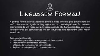 Linguagem Formal!
A padrão formal exerce soberania sobre o modo informal pelo simples fato de
está diretamente ligada à linguagem escrita, restringindo-se às normas
gramaticais de um modo geral. É usada quando não há familiaridade entre os
interlocutores da comunicação ou em situações que requerem uma maior
seriedade.
Suas características são:
• Utilização rigorosa das normas gramaticais (norma culta);
• Pronúncia clara e correta das palavras;
• Utilização de vocabulário rico e diversificado;
• Registro cuidado, prestigiado, complexo e erudito.
 