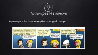 Variações Históricas
Aquela que sofre transformações ao longo do tempo.
 