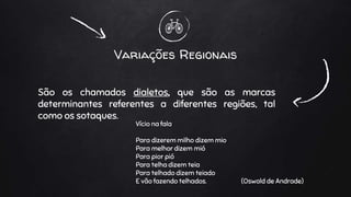 Variações Regionais
São os chamados dialetos, que são as marcas
determinantes referentes a diferentes regiões, tal
como os sotaques.
Vício na fala
Para dizerem milho dizem mio
Para melhor dizem mió
Para pior pió
Para telha dizem teia
Para telhado dizem teiado
E vão fazendo telhados. (Oswald de Andrade)
 