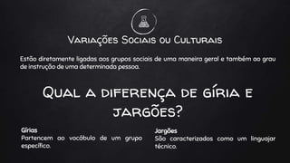 Gírias
Partencem ao vocábulo de um grupo
específico.
Variações Sociais ou Culturais
Jargões
São caracterizados como um linguajar
técnico.
Estão diretamente ligadas aos grupos sociais de uma maneira geral e também ao grau
de instrução de uma determinada pessoa.
Qual a diferença de gíria e
jargões?
 