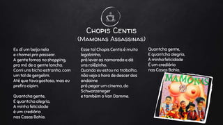 Chopis Centis
(Mamonas Assassinas)
Eu dí um beijo nela
e chamei pra passear.
A gente fomos no shopping,
pra mó de a gente lancha.
Comi uns bicho estranho, com
um tal de gergelim.
Até que tava gostoso, mas eu
prefiro aipim.
Quantcha gente,
E quantcha alegria,
A minha felicidade
é um crediário
nas Casas Bahia.
Esse tal Chopis Centis é muito
legalzinho,
prá levar as namorada e dá
uns rolêzinho.
Quando eu estou no trabalho,
não vejo a hora de descer dos
andaime
prá pegar um cinema, do
Schwarzeneger
e também o Van Damme.
Quantcha gente,
E quantcha alegria,
A minha felicidade
É um crediário
nas Casas Bahia.
 