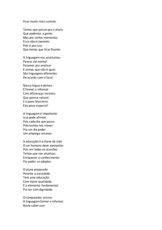 Ficar muito mais carente.
Temos que passar pra o aluno
Que podemos a gente.
Mas pra certos momentos
Essa não é coerente.
Pois é pra isso
Que temos que ficar fluente.
A linguagem nos acostumou
Parece até normal
Paramos pra analisar
E vemos que não é igual.
São linguagens diferentes
De acordo com o local.
Nossa língua é demais
É formal e informal
Com diferenças incríveis
Que parece natural.
E o povo brasileiro
Eita povo especial!
A linguagemé importante
Isso pode afirmar.
Pois cada dia que passa
Precisamos nos inovar.
Pra um dia poder
Um emprego arrumar.
A educação é a chave da vida
O ser humano deve aproveitar.
Pois em todas as ocasiões
Temos que nos atualizar.
Enriquecer o conhecimento
Pra poder se adaptar.
O aluno preparado
Perante a sociedade
Terá uma educação
Com maior qualidade.
É o elemento fundamental
Pra ter com dignidade.
O computador ensina
A linguagemformal e informal.
Basta saber usar
 