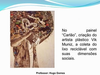 No             painel
                  “Carlão”, criação do
                  artista plástico Vik
                  Muniz, a coleta do
                  lixo reciclável com
                  suas      dimensões
                  sociais.


Professor: Hugo Gomes
 