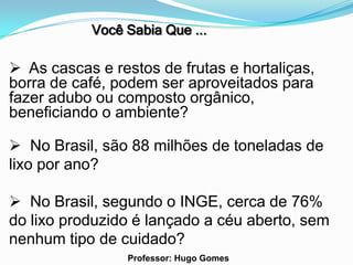 Você Sabia Que ...

 As cascas e restos de frutas e hortaliças,
borra de café, podem ser aproveitados para
fazer adubo ou composto orgânico,
beneficiando o ambiente?

 No Brasil, são 88 milhões de toneladas de
lixo por ano?

 No Brasil, segundo o INGE, cerca de 76%
do lixo produzido é lançado a céu aberto, sem
nenhum tipo de cuidado?
                 Professor: Hugo Gomes
 