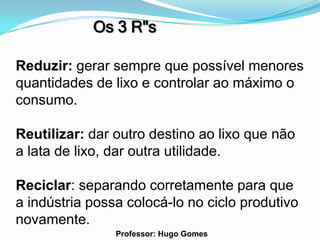 Os 3 R"s

Reduzir: gerar sempre que possível menores
quantidades de lixo e controlar ao máximo o
consumo.

Reutilizar: dar outro destino ao lixo que não
a lata de lixo, dar outra utilidade.

Reciclar: separando corretamente para que
a indústria possa colocá-lo no ciclo produtivo
novamente.
                Professor: Hugo Gomes
 