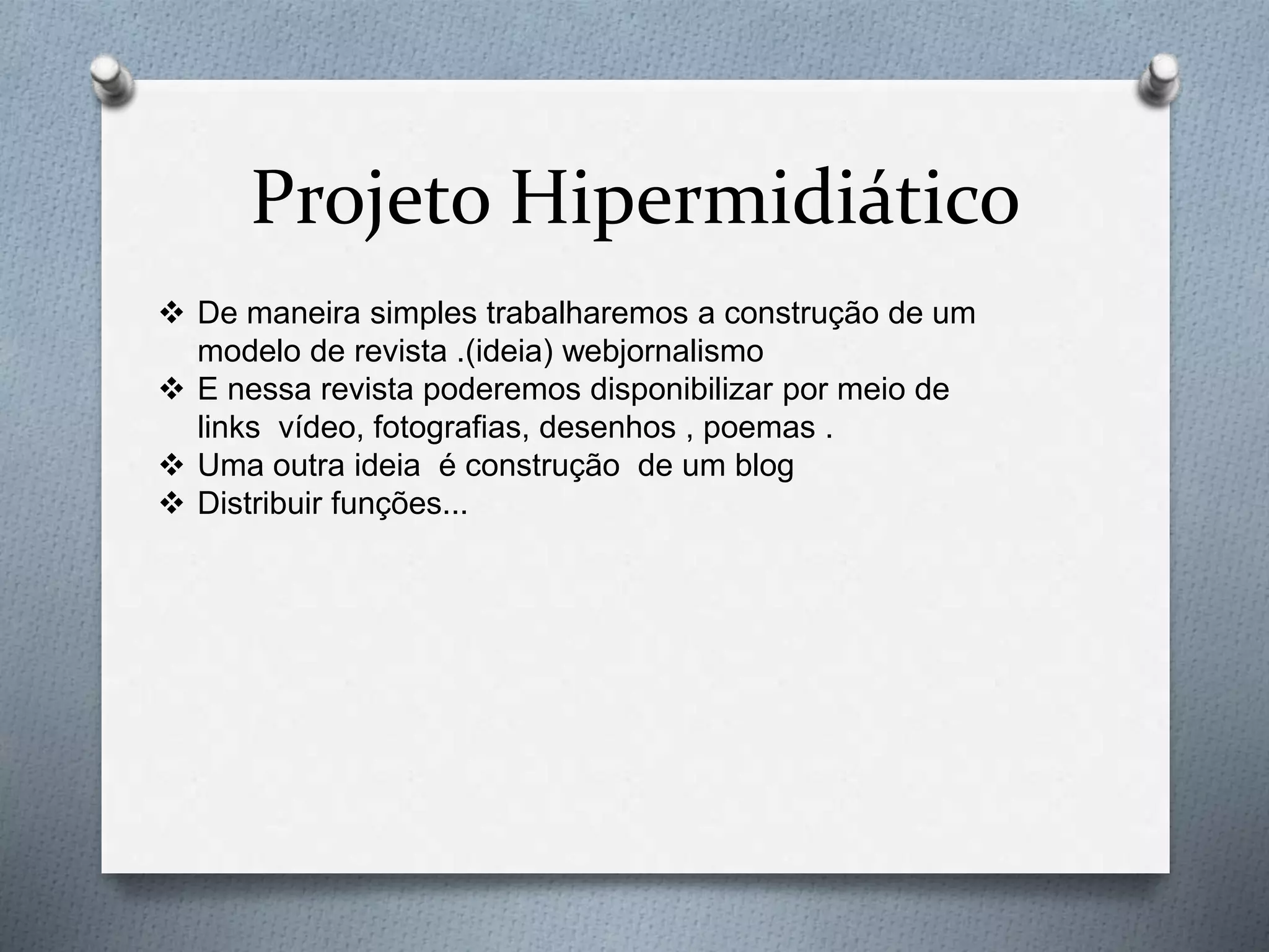 Projeto Hipermidiático
 De maneira simples trabalharemos a construção de um
modelo de revista .(ideia) webjornalismo
 E nessa revista poderemos disponibilizar por meio de
links vídeo, fotografias, desenhos , poemas .
 Uma outra ideia é construção de um blog
 Distribuir funções...
 