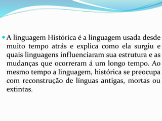 A linguagem Histórica é a linguagem usada desde 
muito tempo atrás e explica como ela surgiu e 
quais linguagens influenciaram sua estrutura e as 
mudanças que ocorreram á um longo tempo. Ao 
mesmo tempo a linguagem, histórica se preocupa 
com reconstrução de línguas antigas, mortas ou 
extintas. 
 