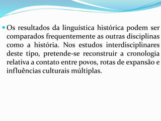Os resultados da linguística histórica podem ser 
comparados frequentemente as outras disciplinas 
como a história. Nos estudos interdisciplinares 
deste tipo, pretende-se reconstruir a cronologia 
relativa a contato entre povos, rotas de expansão e 
influências culturais múltiplas. 
 