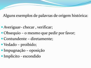 Alguns exemplos de palavras de origem histórica: 
Averiguar- checar , verificar; 
 Obsequio – o mesmo que pedir por favor; 
Contundente – diretamente; 
Vedado – proibido; 
 Impugnação – oposição 
 Implícito - escondido 
 