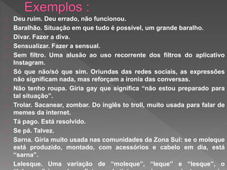 Deu ruim. Deu errado, não funcionou.
Baralhão. Situação em que tudo é possível, um grande baralho.
Divar. Fazer a diva.
Sensualizar. Fazer a sensual.
Sem filtro. Uma alusão ao uso recorrente dos filtros do aplicativo
Instagram.
Só que não/só que sim. Oriundas das redes sociais, as expressões
não significam nada, mas reforçam a ironia das conversas.
Não tenho roupa. Gíria gay que significa “não estou preparado para
tal situação”.
Trolar. Sacanear, zombar. Do inglês to troll, muito usada para falar de
memes da internet.
Tá pago. Está resolvido.
Se pá. Talvez.
Sarna. Gíria muito usada nas comunidades da Zona Sul: se o moleque
está produzido, montado, com acessórios e cabelo em dia, está
“sarna”.
Lelesque. Uma variação de “moleque”, “leque” e “lesque”, o
 
