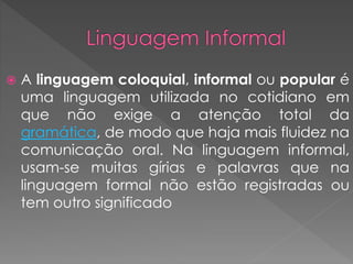  A linguagem coloquial, informal ou popular é
uma linguagem utilizada no cotidiano em
que não exige a atenção total da
gramática, de modo que haja mais fluidez na
comunicação oral. Na linguagem informal,
usam-se muitas gírias e palavras que na
linguagem formal não estão registradas ou
tem outro significado