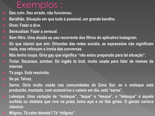  Deu ruim. Deu errado, não funcionou.
Baralhão. Situação em que tudo é possível, um grande baralho.
Divar. Fazer a diva.
Sensualizar. Fazer a sensual.
Sem filtro. Uma alusão ao uso recorrente dos filtros do aplicativo Instagram.
Só que não/só que sim. Oriundas das redes sociais, as expressões não significam
nada, mas reforçam a ironia das conversas.
Não tenho roupa. Gíria gay que significa “não estou preparado para tal situação”.
Trolar. Sacanear, zombar. Do inglês to troll, muito usada para falar de memes da
internet.
Tá pago. Está resolvido.
Se pá. Talvez.
Sarna. Gíria muito usada nas comunidades da Zona Sul: se o moleque está
produzido, montado, com acessórios e cabelo em dia, está “sarna”.
Lelesque. Uma variação de “moleque”, “leque” e “lesque”, o “lelesque” é aquele
surfista ou skatista que vive na praia, toma açaí e só fala gírias. O garoto carioca
clássico.
Milgrau. Tá calor demais? Tá “milgrau”.