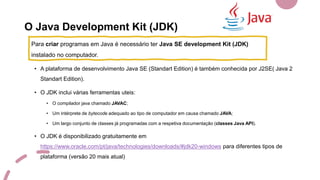 O Java Development Kit (JDK)
• A plataforma de desenvolvimento Java SE (Standart Edition) é também conhecida por J2SE( Java 2
Standart Edition).
• O JDK inclui várias ferramentas uteis:
• O compilador java chamado JAVAC;
• Um intérprete de bytecode adequado ao tipo de computador em causa chamado JAVA;
• Um largo conjunto de classes já programadas com a respetiva documentação (classes Java API).
• O JDK é disponibilizado gratuitamente em
https://www.oracle.com/pt/java/technologies/downloads/#jdk20-windows para diferentes tipos de
plataforma (versão 20 mais atual)
Para criar programas em Java é necessário ter Java SE development Kit (JDK)
instalado no computador.
 