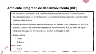 Ambiente integrado de desenvolvimento (IDE)
• As ferramentas incluídas no JDK são normalmente suficientes quando se utiliza Sistemas
Operativos baseados em comandos (Unix, Linux). Na escrita dos programos podemos utilizar
qualquer editor de texto.
• Quando se utilizam sistemas operativos baseados em Janelas, como o Windows ou MacOs, é
comum a utilização de ambientes integrados de desenvolvimento (IDE, do termo em inglês
integrated Development Enviroment), que facilitam a utilização do JDK.
• Existem vários:
• Eclipse;
• NetBeans;
• BlueJ;
• DrJava
 