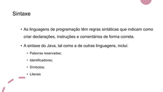 Sintaxe
• As linguagens de programação têm regras sintáticas que indicam como
criar declarações, instruções e comentários de forma correta.
• A sintaxe do Java, tal como a de outras linguagens, inclui:
• Palavras reservadas;
• Identificadores;
• Símbolos;
• Literais
 