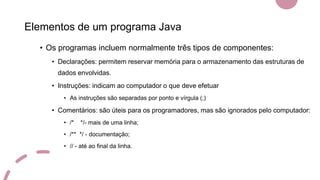 Elementos de um programa Java
• Os programas incluem normalmente três tipos de componentes:
• Declarações: permitem reservar memória para o armazenamento das estruturas de
dados envolvidas.
• Instruções: indicam ao computador o que deve efetuar
• As instruções são separadas por ponto e vírgula (;)
• Comentários: são úteis para os programadores, mas são ignorados pelo computador:
• /* */- mais de uma linha;
• /** */ - documentação;
• // - até ao final da linha.
 