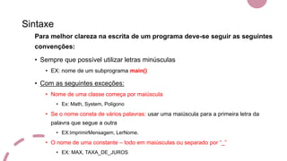Sintaxe
Para melhor clareza na escrita de um programa deve-se seguir as seguintes
convenções:
• Sempre que possível utilizar letras minúsculas
• EX: nome de um subprograma main()
• Com as seguintes exceções:
• Nome de uma classe começa por maiúscula
• Ex: Math, System, Poligono
• Se o nome consta de vários palavras: usar uma maiúscula para a primeira letra da
palavra que segue a outra
• EX:ImprimirMensagem, LerNome.
• O nome de uma constante – todo em maiúsculas ou separado por “_”
• EX: MAX, TAXA_DE_JUROS
 