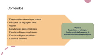 Conteúdos
• Programação orientada por objetos
• Princípios da linguagem JAVA
• Objetos
• Estruturas de dados matriciais
• Estruturas lógicas condicionais
• Estruturas lógicas repetitivas
• Classes e métodos
Objetivo
Reconhecer os princípios
fundamentais da linguagem de
programação orientada por objetos.
 