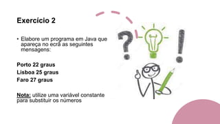 Exercício 2
• Elabore um programa em Java que
apareça no ecrã as seguintes
mensagens:
Porto 22 graus
Lisboa 25 graus
Faro 27 graus
Nota: utilize uma variável constante
para substituir os números
 