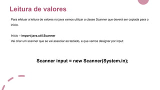 Leitura de valores
Para efetuar a leitura de valores no java vamos utilizar a classe Scanner que deverá ser copiada para o
início.
Início – import java.util.Scanner
Vai criar um scanner que se vai associar ao teclado, e que vamos designar por input:
Scanner input = new Scanner(System.in);
 