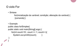 O ciclo For
• Sintaxe
for(inicialização da variável; condição; alteração da variável) {
[comando] }
• Exemplo
public class forSimples{
public static void main(String[] args) {
for(int count=10 ; count >= 1; count++){
System.out.println(count); }
}
}
 