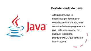 Portabilidade do Java
• A linguagem Java foi
desenhada por forma a ser
compilada e interpretada, uma
vez compilado um programa em
java, este poderá correr em
qualquer plataforma
(Hardware+SO), que tenha um
interface java.
 