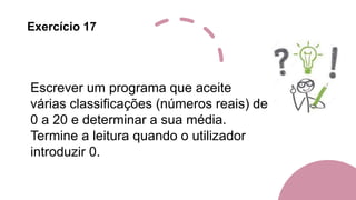 Exercício 17
Escrever um programa que aceite
várias classificações (números reais) de
0 a 20 e determinar a sua média.
Termine a leitura quando o utilizador
introduzir 0.
 