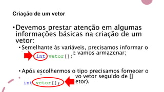 Criação de um vetor
•Devemos prestar atenção em algumas
informações básicas na criação de um
vetor:
• Semelhante às variáveis, precisamos informar o
tipo dos valores que vamos armazenar;
• Após escolhermos o tipo precisamos fornecer o
nome desse meu novo vetor seguido de []
(informa que é um vetor).
 