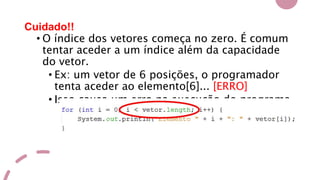 Cuidado!!
• O índice dos vetores começa no zero. É comum
tentar aceder a um índice além da capacidade
do vetor.
• Ex: um vetor de 6 posições, o programador
tenta aceder ao elemento[6]... [ERRO]
• Isso causa um erro na execução do programa.
 