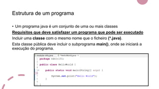 Estrutura de um programa
• Um programa java é um conjunto de uma ou mais classes
Requisitos que deve satisfazer um programa que pode ser executado
Incluir uma classe com o mesmo nome que o ficheiro (*.java).
Esta classe pública deve incluir o subprograma main(), onde se iniciará a
execução do programa.
 