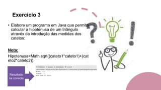 Exercício 3
• Elabore um programa em Java que permita
calcular a hipotenusa de um triângulo
através da introdução das medidas dos
catetos:
Nota:
Hipotenusa=Math.sqrt((cateto1*cateto1)+(cat
eto2*cateto2))
Resultado
na consola
 