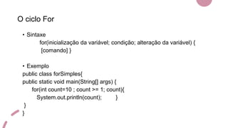 O ciclo For
• Sintaxe
for(inicialização da variável; condição; alteração da variável) {
[comando] }
• Exemplo
public class forSimples{
public static void main(String[] args) {
for(int count=10 ; count >= 1; count){
System.out.println(count); }
}
}
 